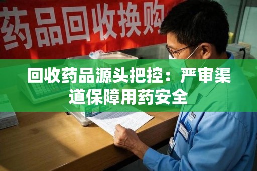 六安回收药品源头把控：严审渠道保障用药安全